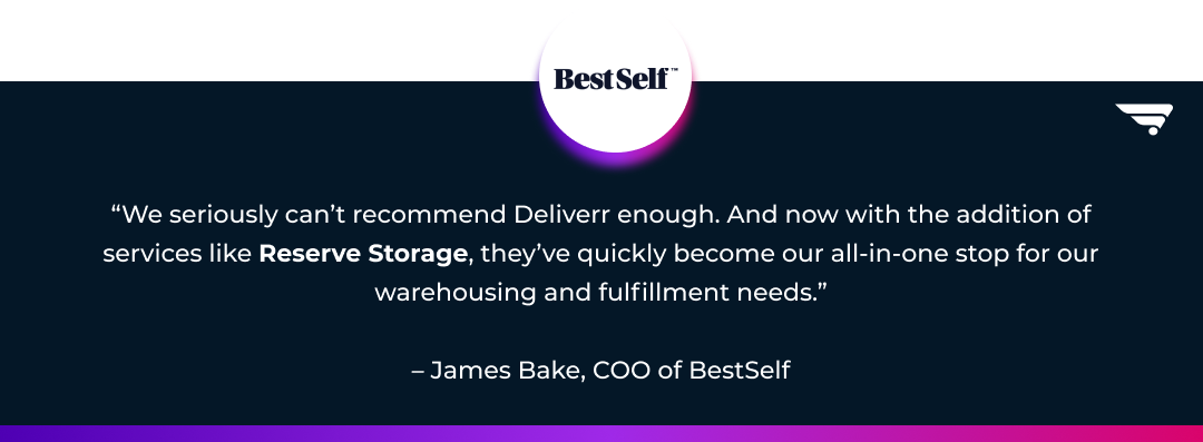 Testimonial quote from BestSelf Co. COO James Bake: We seriously can’t recommend Deliverr enough. And now with the addition of services like Reserve Storage, they’ve quickly become our all-in-one stop for our warehousing and fulfillment needs.